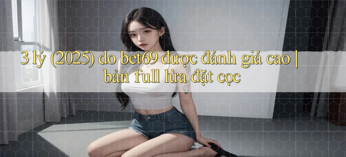 3 lý (2025) do bet69 được đánh giá cao bản full lừa đặt cọc