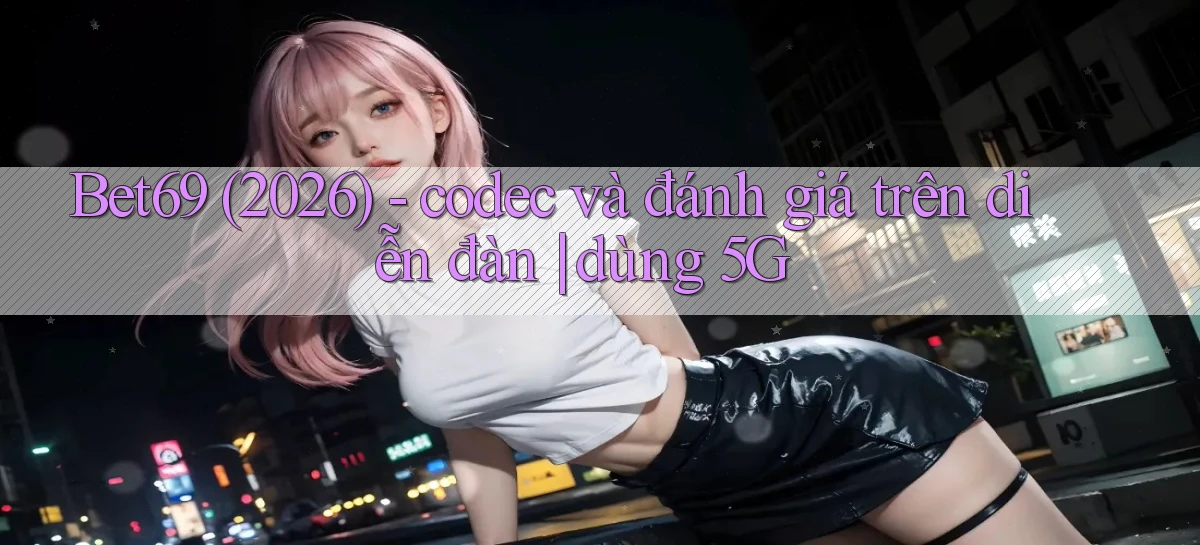 Bet69 (2026)   codec và đánh giá trên diễn đàn dùng 5G