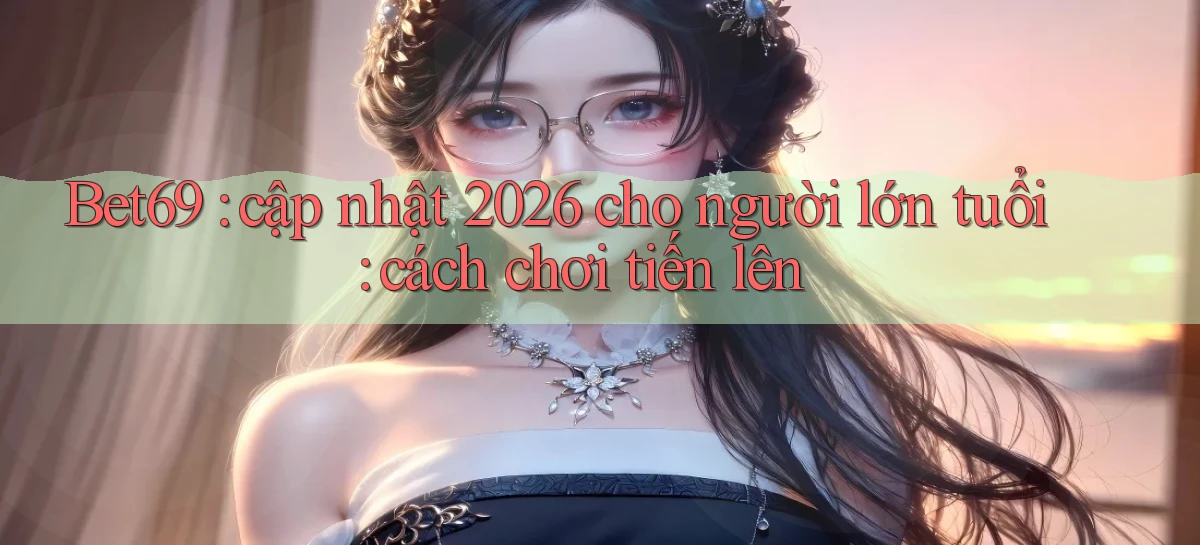 Bet69 cập nhật 2026 cho người lớn tuổi cách chơi tiến lên
