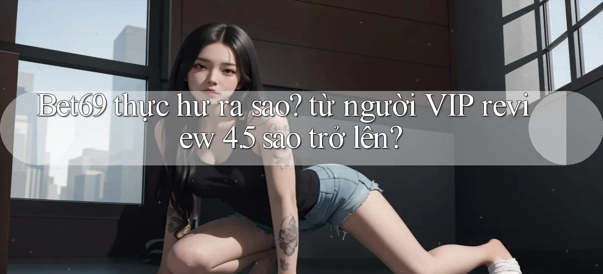 Bet69 thực hư ra sao từ người VIP review 4.5 sao trở lên