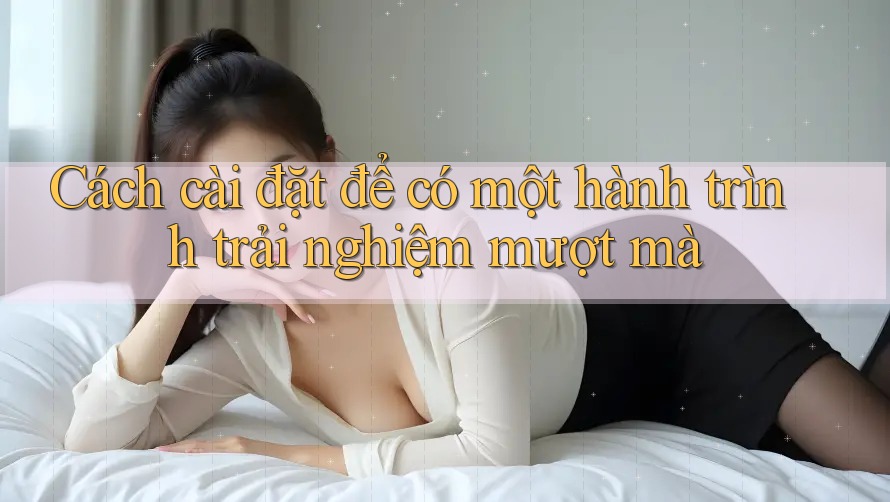Cách cài đặt để có một hành trình trải nghiệm mượt mà Cách cài đặt để có một hành trình trải nghiệm mượt mà