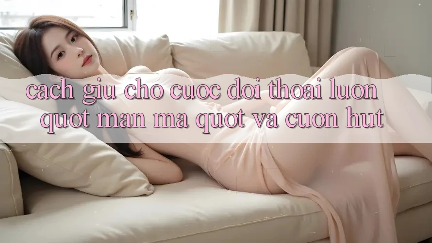 Cách giữ cho cuộc đối thoại luôn " mặn mà" và cuốn hút Cách giữ cho cuộc đối thoại luôn " mặn mà" và cuốn hút