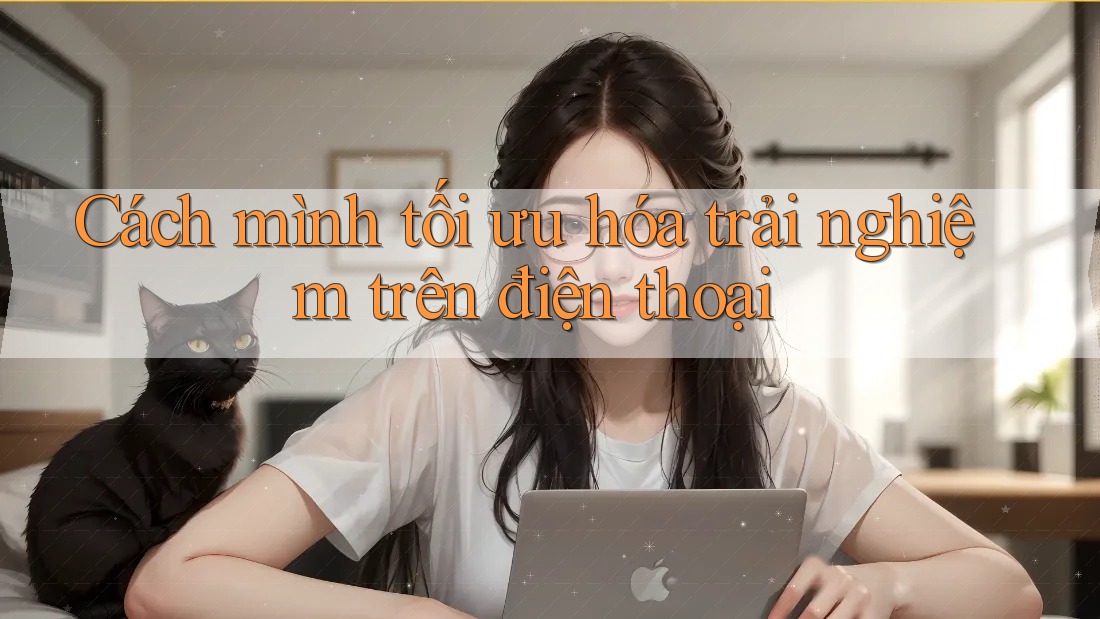 Cách mình tối ưu hóa trải nghiệm trên điện thoại Cách mình tối ưu hóa trải nghiệm trên điện thoại