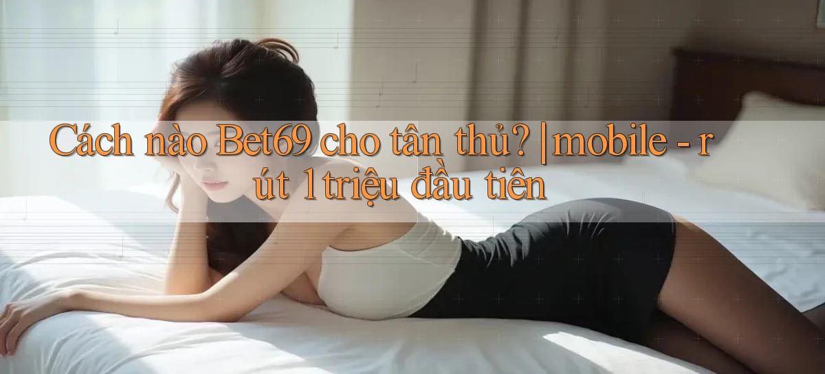 Cách nào Bet69 cho tân thủ mobile   rút 1 triệu đầu tiên