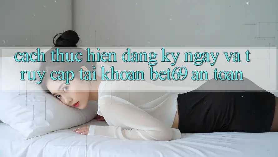 Cách thực hiện Đăng ký ngay Và Truy cập tài khoản Bet69 An Toàn Cách thực hiện Đăng ký ngay Và Truy cập tài khoản Bet69 An Toàn
