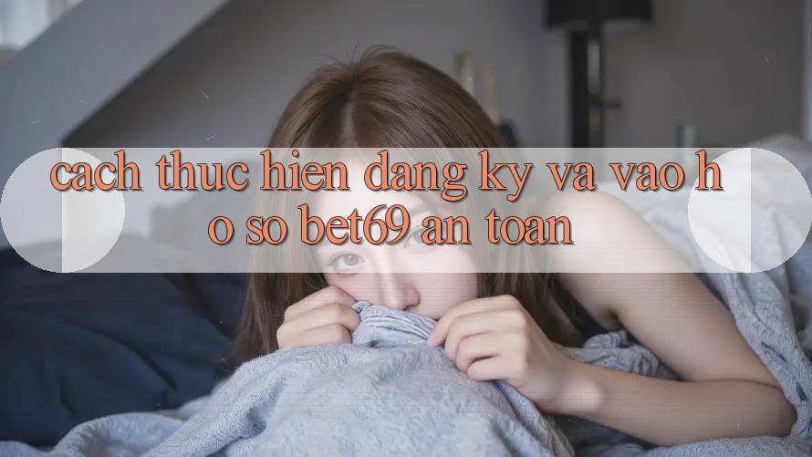 Cách thực hiện Đăng Ký Và Vào hồ sơ Bet69 An Toàn Cách thực hiện Đăng Ký Và Vào hồ sơ Bet69 An Toàn