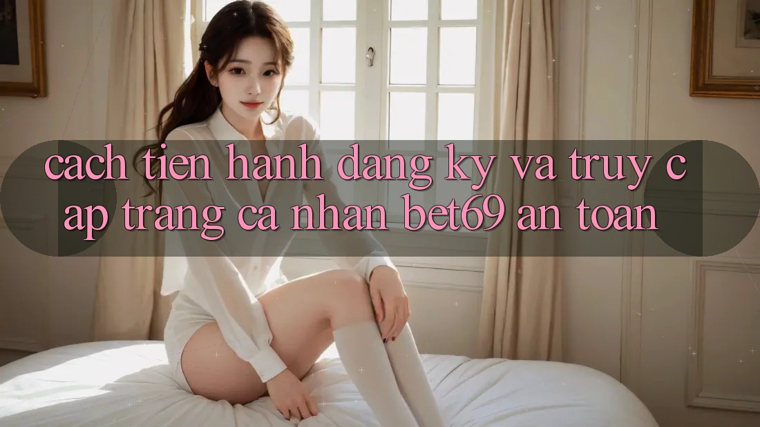 Cách tiến hành Đăng Ký Và Truy cập trang cá nhân Bet69 An Toàn