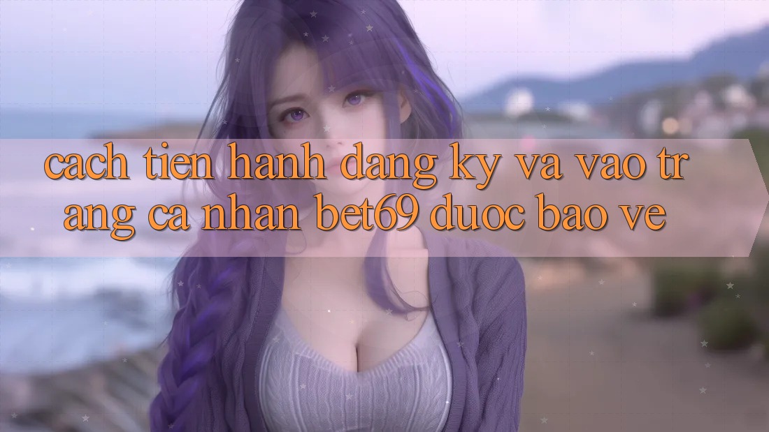 Cách tiến hành Đăng Ký Và Vào trang cá nhân Bet69 Được bảo vệ Cách tiến hành Đăng Ký Và Vào trang cá nhân Bet69 Được bảo vệ