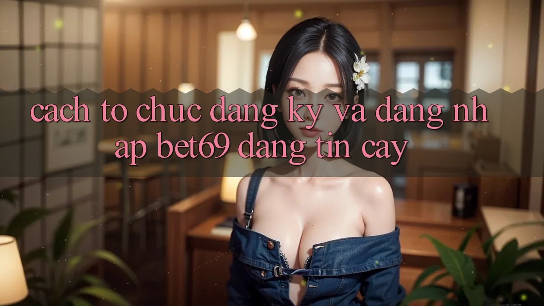 Cách tổ chức Đăng Ký Và Đăng Nhập Bet69 Đáng tin cậy