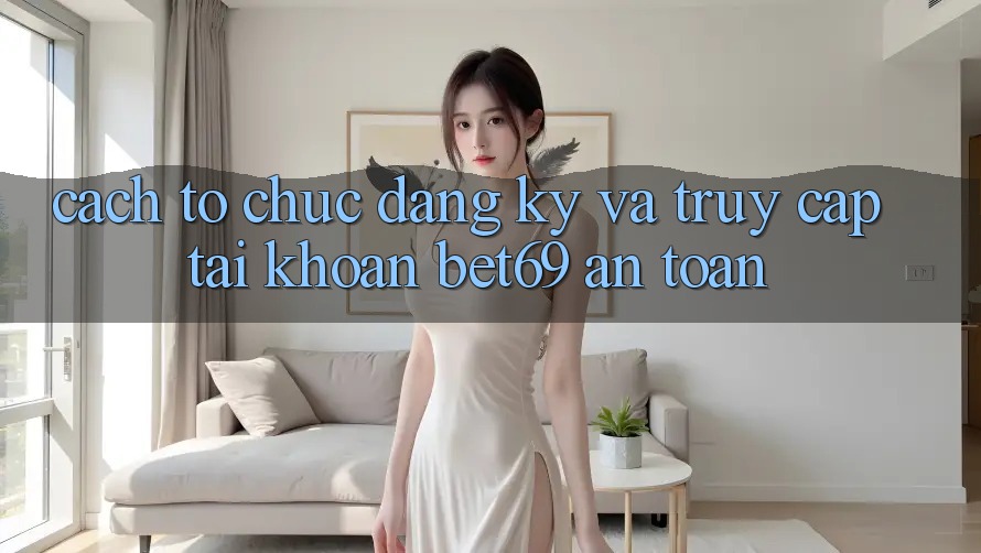 Cách tổ chức Đăng Ký Và Truy cập tài khoản Bet69 An Toàn