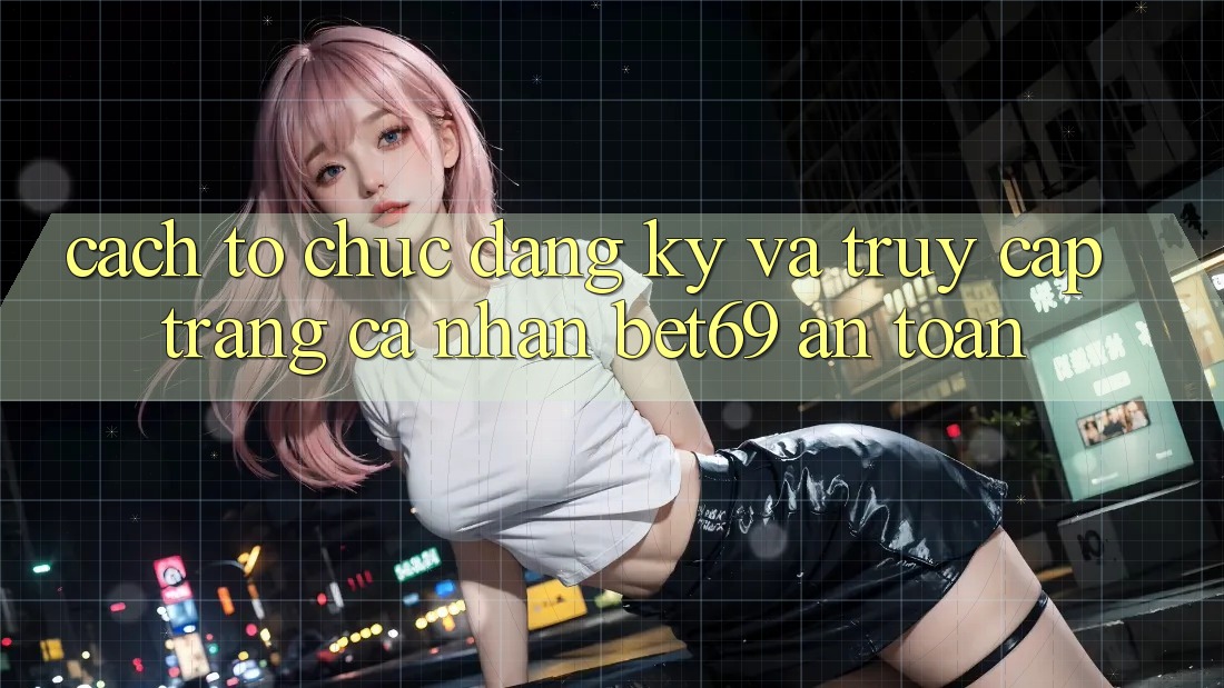 Cách tổ chức Đăng Ký Và Truy cập trang cá nhân Bet69 An Toàn Cách tổ chức Đăng Ký Và Truy cập trang cá nhân Bet69 An Toàn
