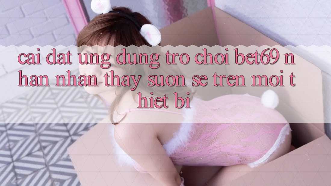Cài đặt Ứng dụng Trò chơi Bet69 – Nhận nhận thấy Suôn sẻ Trên Mọi Thiết Bị Cài đặt Ứng dụng Trò chơi Bet69 – Nhận nhận thấy Suôn sẻ Trên Mọi Thiết Bị