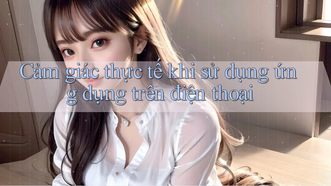 Cảm giác thực tế khi sử dụng ứng dụng trên điện thoại