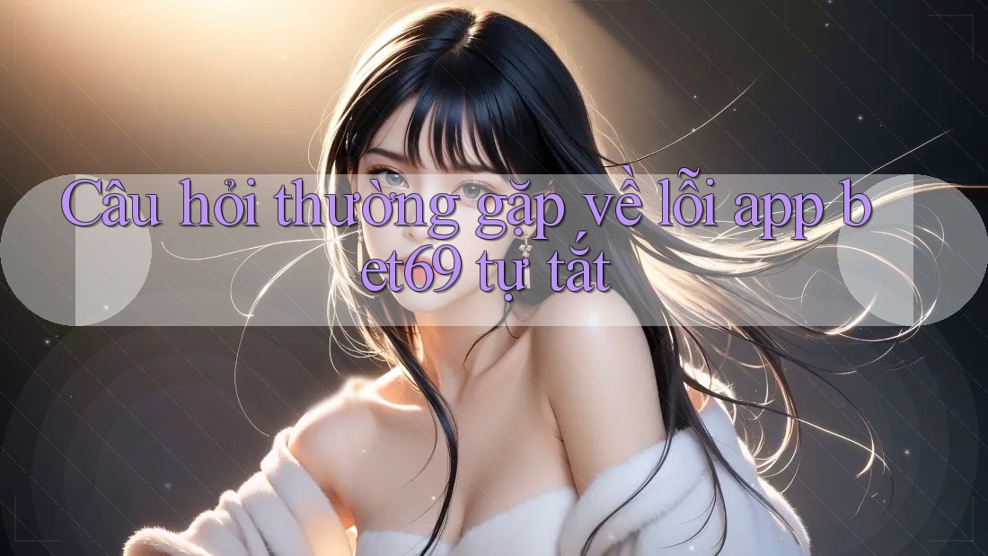 Câu hỏi thường gặp về lỗi app bet69 tự tắt