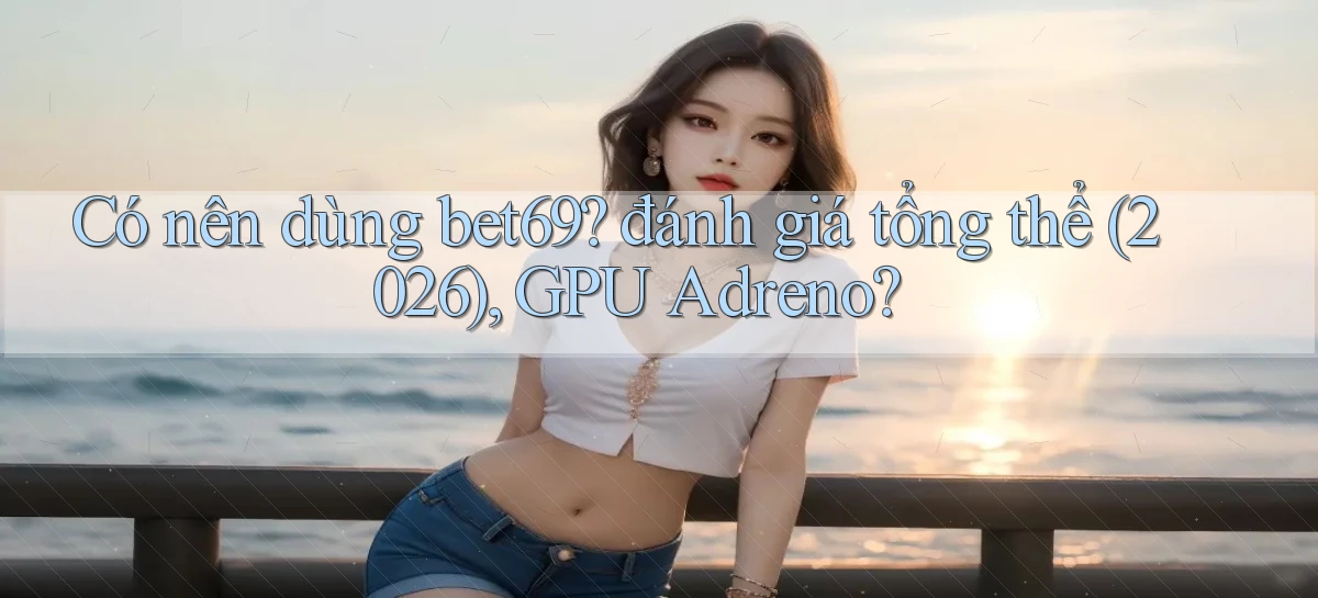 Có nên dùng bet69 đánh giá tổng thể (2026), GPU Adreno