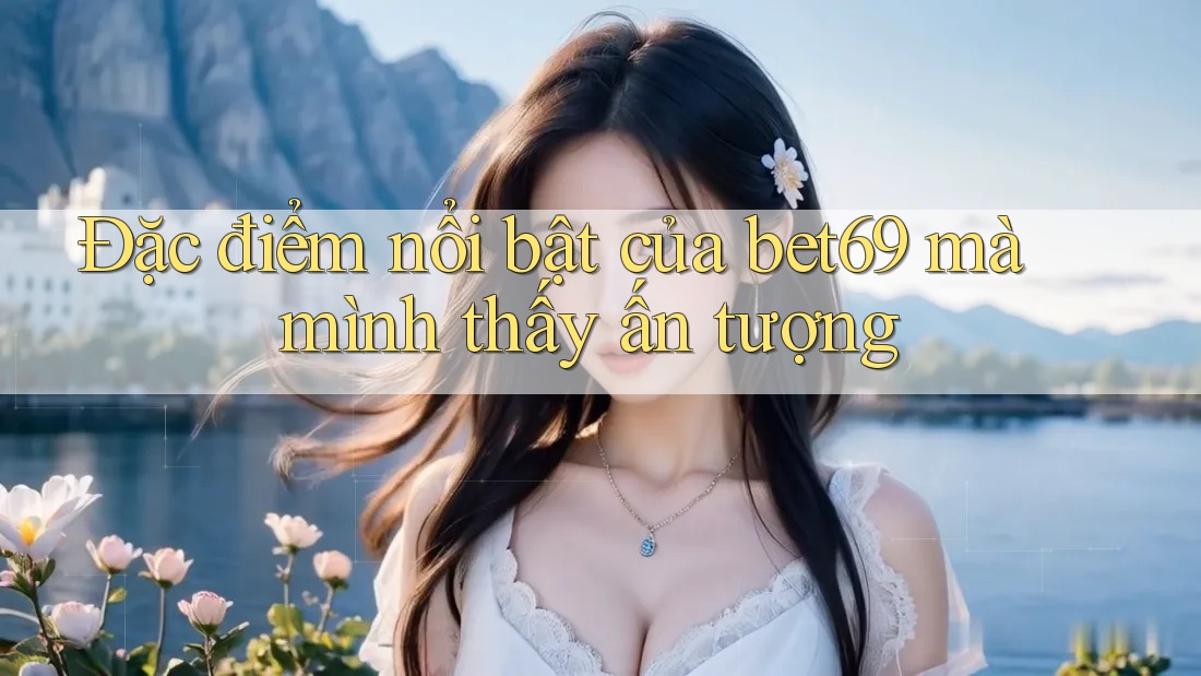 Đặc điểm nổi bật của bet69 mà mình thấy ấn tượng