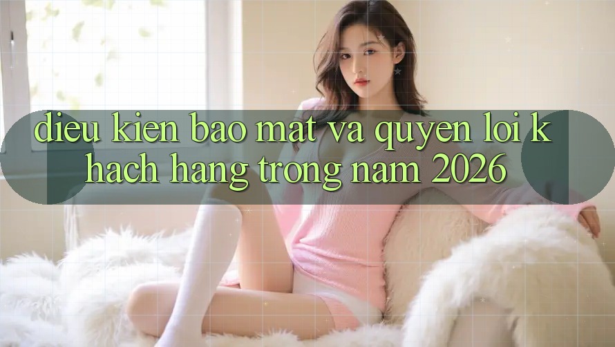 Điều kiện Bảo Mật Và Quyền Lợi Khách hàng Trong Năm 2026 Điều kiện Bảo Mật Và Quyền Lợi Khách hàng Trong Năm 2026