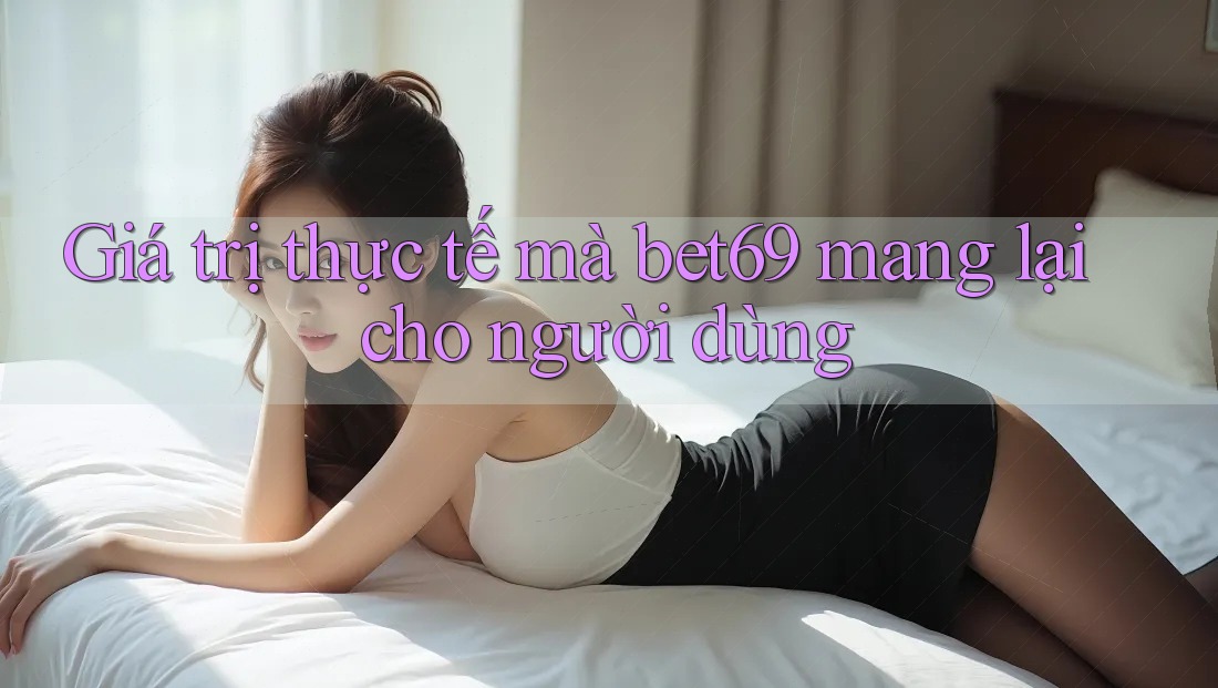 Giá trị thực tế mà bet69 mang lại cho người dùng Giá trị thực tế mà bet69 mang lại cho người dùng