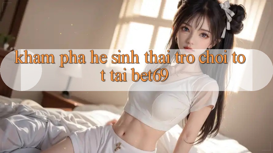 Khám Phá Hệ Sinh Thái Trò Chơi Tốt Tại Bet69 Khám Phá Hệ Sinh Thái Trò Chơi Tốt Tại Bet69