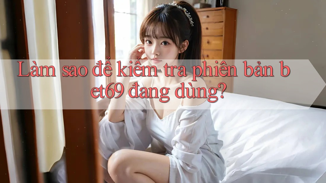 Làm sao để kiểm tra phiên bản bet69 đang dùng? Làm sao để kiểm tra phiên bản bet69 đang dùng?