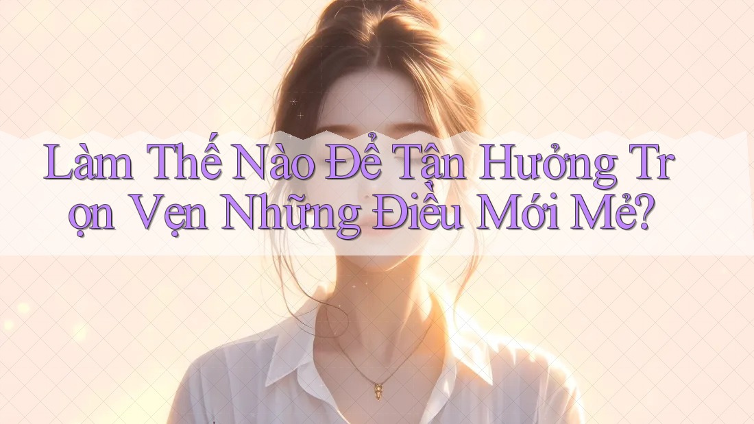 Làm Thế Nào Để Tận Hưởng Trọn Vẹn Những Điều Mới Mẻ?