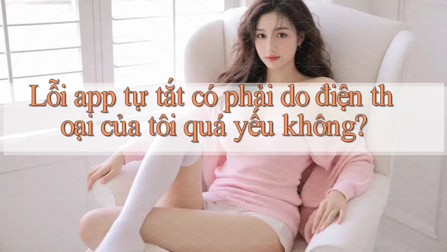 Lỗi app tự tắt có phải do điện thoại của tôi quá yếu không?