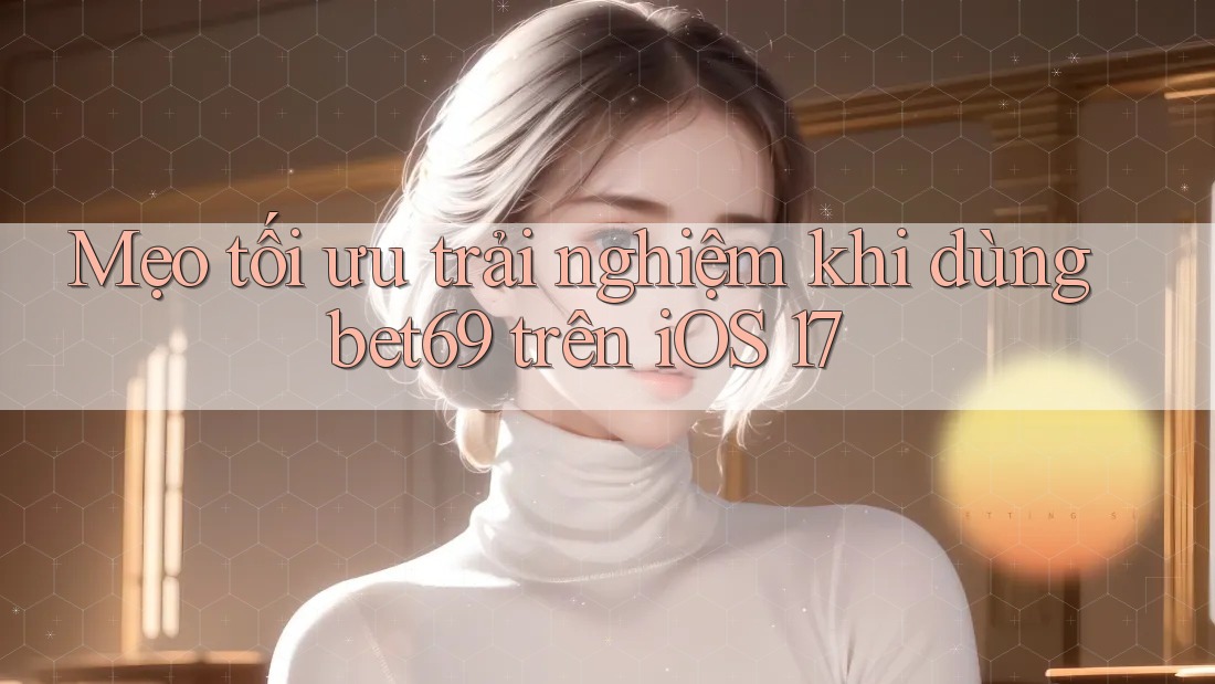 Mẹo tối ưu trải nghiệm khi dùng bet69 trên iOS 17