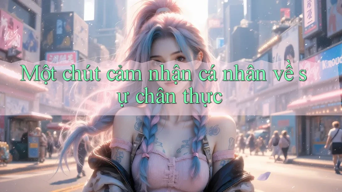 Một chút cảm nhận cá nhân về sự chân thực Một chút cảm nhận cá nhân về sự chân thực