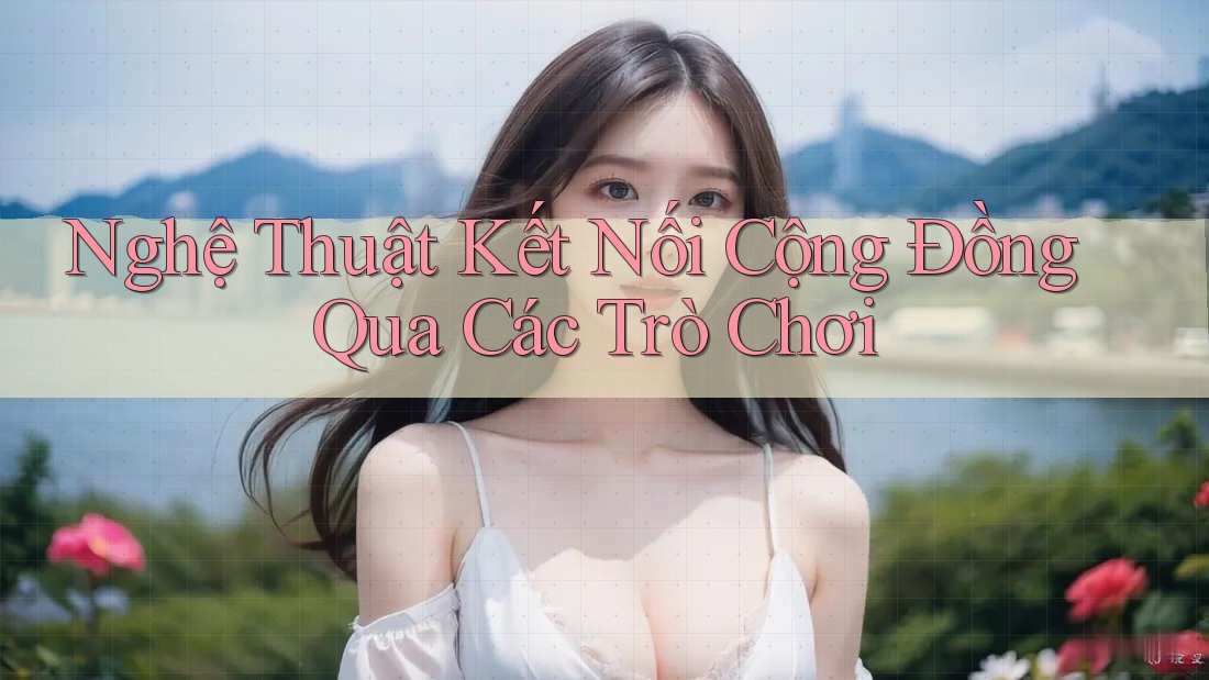 Nghệ Thuật Kết Nối Cộng Đồng Qua Các Trò Chơi Nghệ Thuật Kết Nối Cộng Đồng Qua Các Trò Chơi