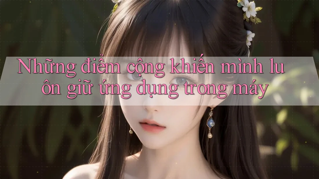Những điểm cộng khiến mình luôn giữ ứng dụng trong máy Những điểm cộng khiến mình luôn giữ ứng dụng trong máy