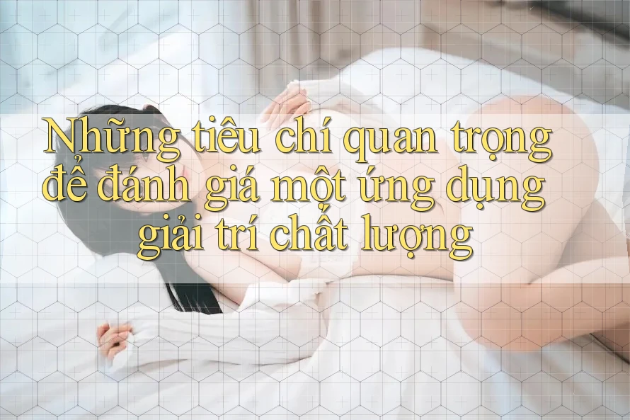 Những tiêu chí quan trọng để đánh giá một ứng dụng giải trí chất lượng Những tiêu chí quan trọng để đánh giá một ứng dụng giải trí chất lượng