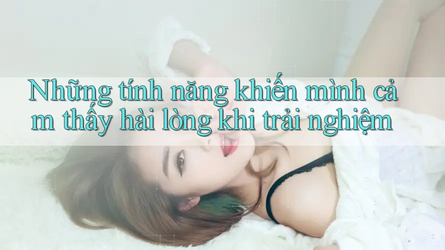 Những tính năng khiến mình cảm thấy hài lòng khi trải nghiệm Những tính năng khiến mình cảm thấy hài lòng khi trải nghiệm