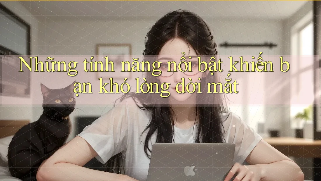 Những tính năng nổi bật khiến bạn khó lòng dời mắt Những tính năng nổi bật khiến bạn khó lòng dời mắt