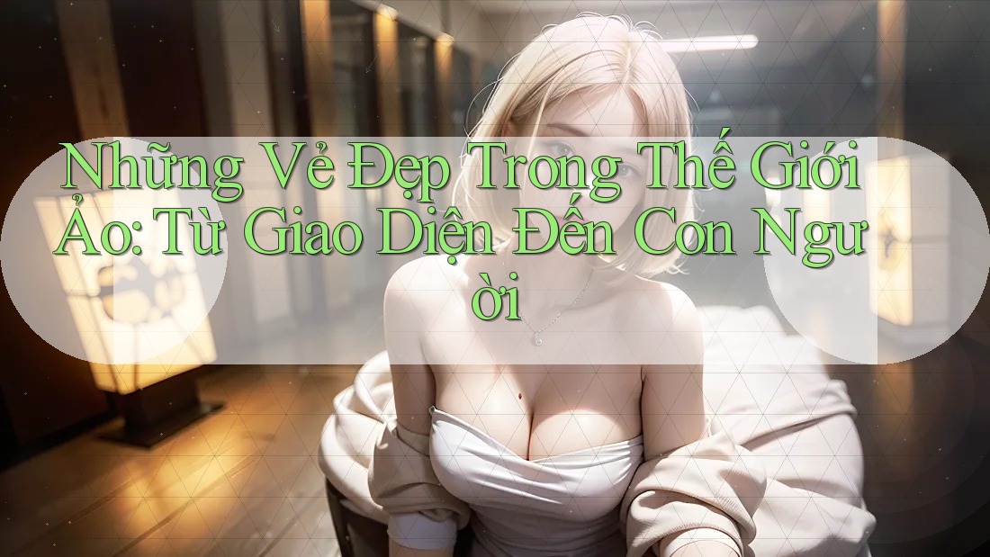 Những Vẻ Đẹp Trong Thế Giới Ảo: Từ Giao Diện Đến Con Người Những Vẻ Đẹp Trong Thế Giới Ảo: Từ Giao Diện Đến Con Người