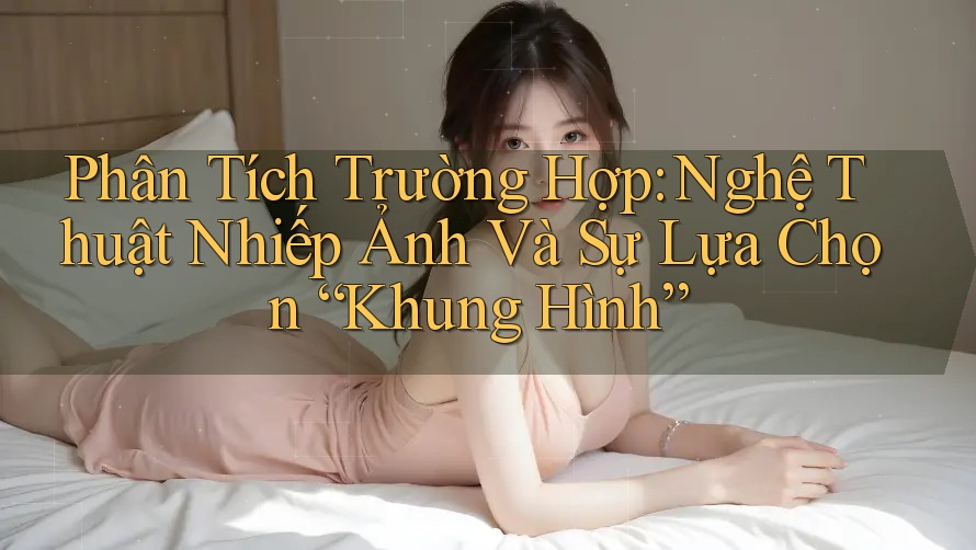 Phân Tích Trường Hợp: Nghệ Thuật Nhiếp Ảnh Và Sự Lựa Chọn “Khung Hình”