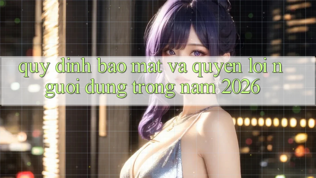 Quy định Bảo Mật Và Quyền Lợi Người dùng Trong Năm 2026 Quy định Bảo Mật Và Quyền Lợi Người dùng Trong Năm 2026