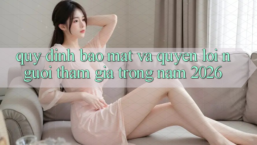 Quy định Bảo Mật Và Quyền Lợi Người tham gia Trong Năm 2026