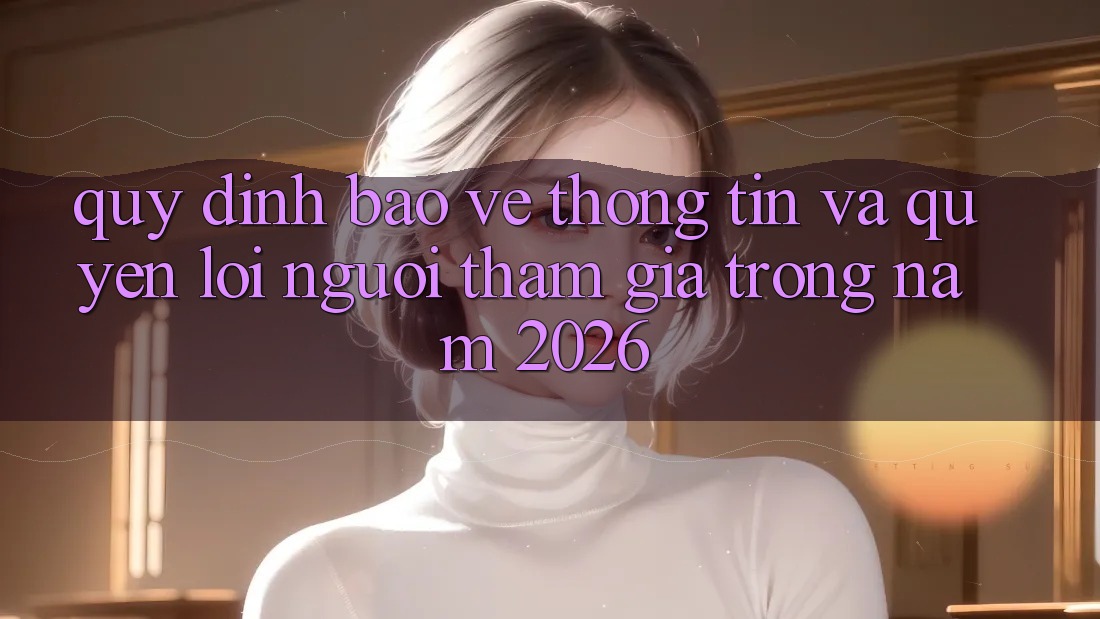 Quy định Bảo vệ thông tin Và Quyền Lợi Người tham gia Trong Năm 2026