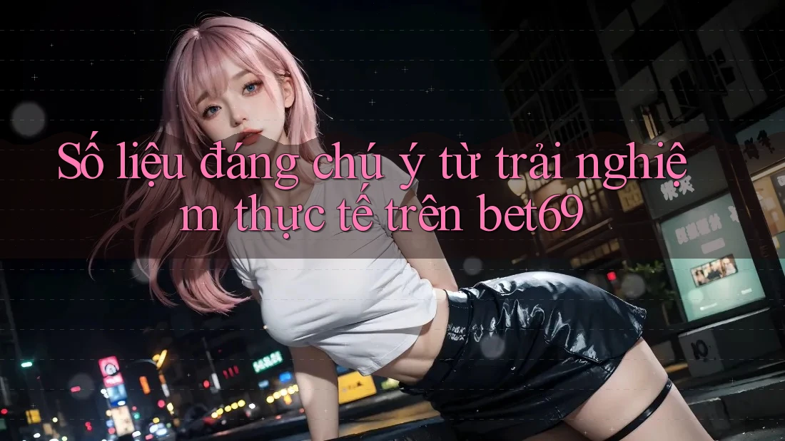 Số liệu đáng chú ý từ trải nghiệm thực tế trên bet69