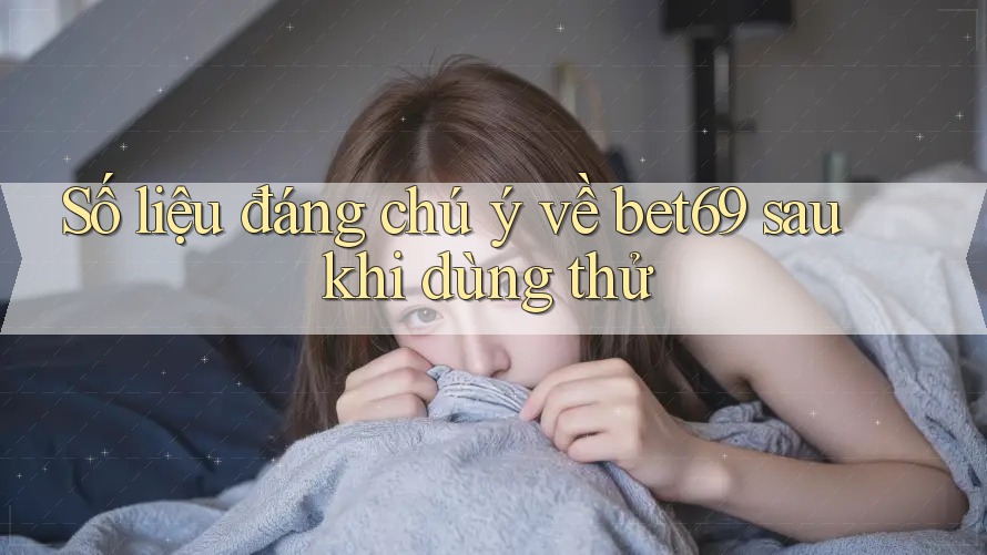Số liệu đáng chú ý về bet69 sau khi dùng thử