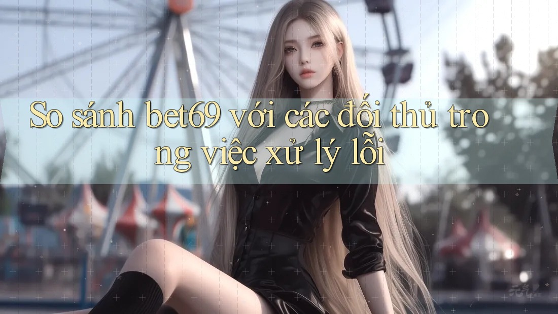 So sánh bet69 với các đối thủ trong việc xử lý lỗi