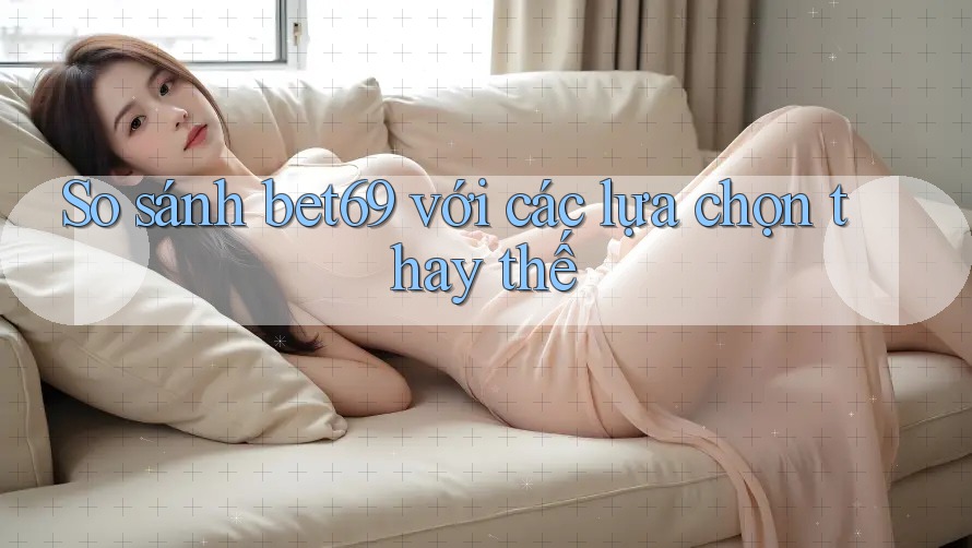 So sánh bet69 với các lựa chọn thay thế