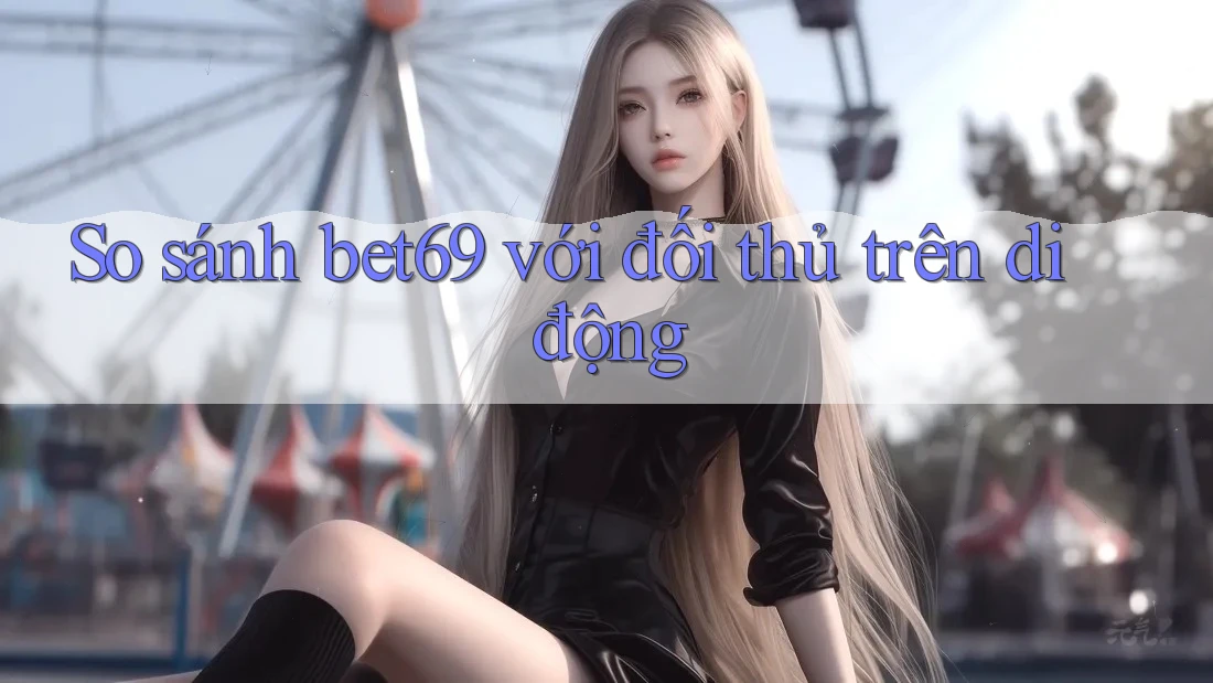 So sánh bet69 với đối thủ trên di động