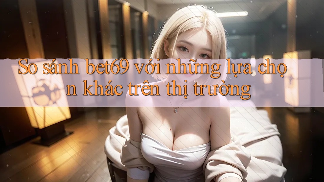 So sánh bet69 với những lựa chọn khác trên thị trường So sánh bet69 với những lựa chọn khác trên thị trường