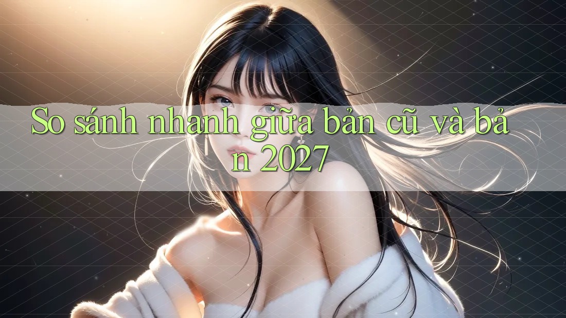 So sánh nhanh giữa bản cũ và bản 2027 So sánh nhanh giữa bản cũ và bản 2027