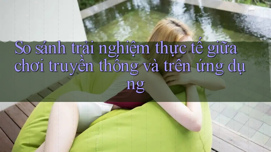 So sánh trải nghiệm thực tế giữa chơi truyền thống và trên ứng dụng So sánh trải nghiệm thực tế giữa chơi truyền thống và trên ứng dụng
