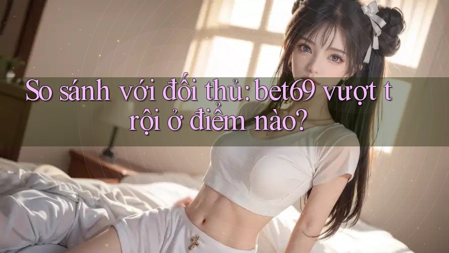 So sánh với đối thủ: bet69 vượt trội ở điểm nào?