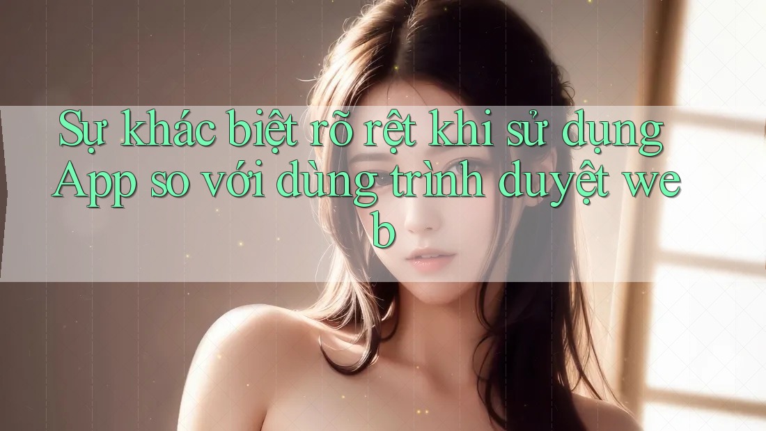Sự khác biệt rõ rệt khi sử dụng App so với dùng trình duyệt web Sự khác biệt rõ rệt khi sử dụng App so với dùng trình duyệt web