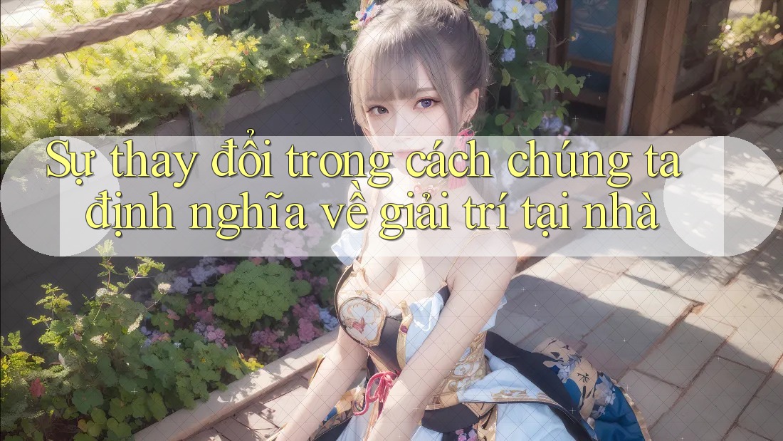 Sự thay đổi trong cách chúng ta định nghĩa về giải trí tại nhà
