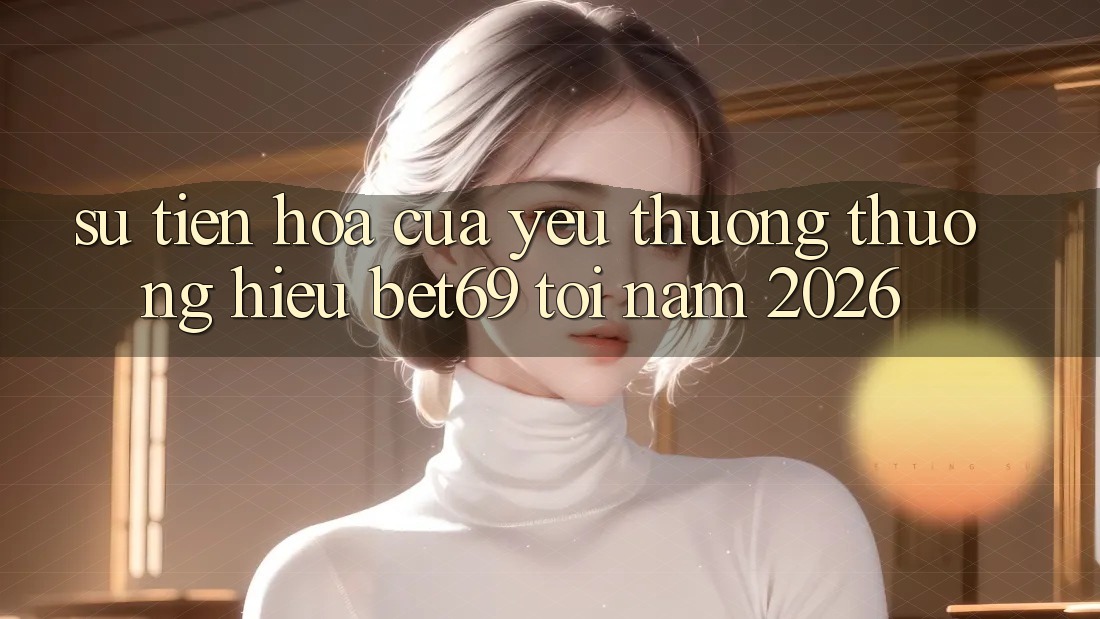 Sự Tiến Hóa Của Yêu thương thương Hiệu Bet69 Tới Năm 2026 Sự Tiến Hóa Của Yêu thương thương Hiệu Bet69 Tới Năm 2026